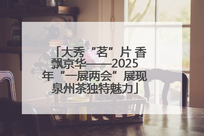大秀“茗”片 香飘京华——2025年“一展两会”展现泉州茶独特魅力