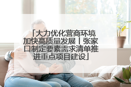 大力优化营商环境 加快高质量发展丨张家口制定要素需求清单推进重点项目建设
