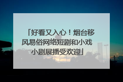 好看又入心！烟台移风易俗网络短剧和小戏小剧展播受欢迎