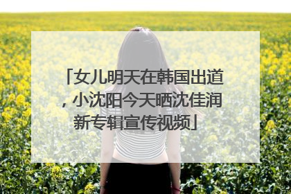 女儿明天在韩国出道，小沈阳今天晒沈佳润新专辑宣传视频