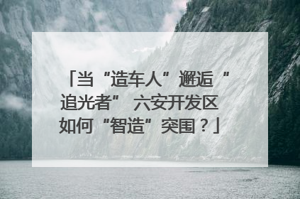 当“造车人”邂逅“追光者” 六安开发区如何“智造”突围？