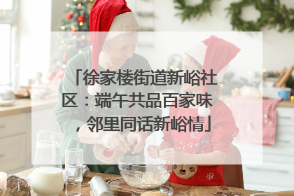 徐家楼街道新峪社区：端午共品百家味，邻里同话新峪情