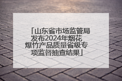 山东省市场监管局发布2024年烟花爆竹产品质量省级专项监督抽查结果