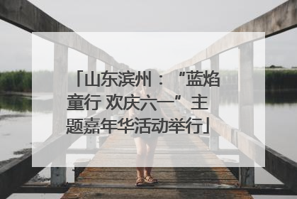 山东滨州：“蓝焰童行 欢庆六一”主题嘉年华活动举行