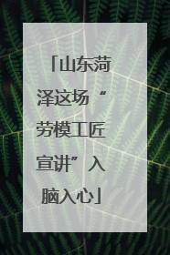 山东菏泽这场“劳模工匠宣讲”入脑入心