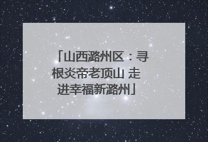 山西潞州区：寻根炎帝老顶山 走进幸福新潞州