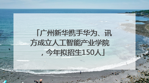 广州新华携手华为、讯方成立人工智能产业学院，今年拟招生150人