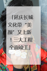 延庆长城文化带“美颜”又上新！三大工程全面竣工