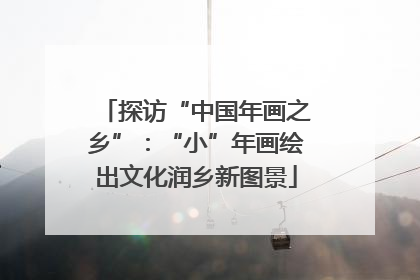 探访“中国年画之乡”：“小”年画绘出文化润乡新图景
