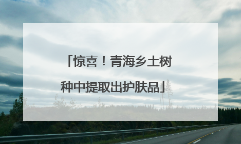 惊喜！青海乡土树种中提取出护肤品