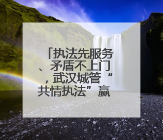 执法先服务、矛盾不上门，武汉城管“共情执法”赢来双向奔赴