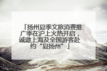 扬州夏季文旅消费推广季在沪上火热开启，诚邀上海及全国游客赴约“夏扬州”