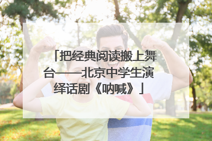 把经典阅读搬上舞台——北京中学生演绎话剧《呐喊》