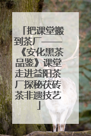 把课堂搬到茶厂——《安化黑茶品鉴》课堂走进益阳茶厂探秘茯砖茶非遗技艺