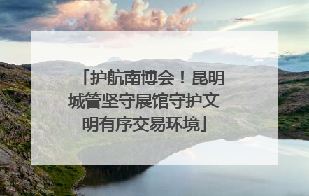 护航南博会！昆明城管坚守展馆守护文明有序交易环境