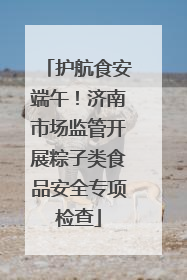 护航食安端午！济南市场监管开展粽子类食品安全专项检查