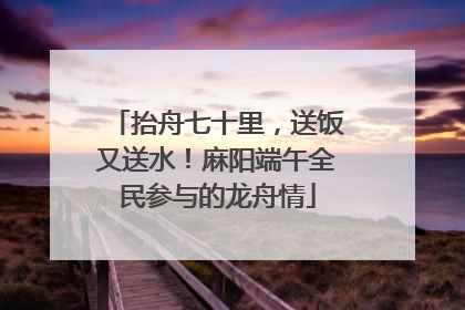 抬舟七十里，送饭又送水！麻阳端午全民参与的龙舟情