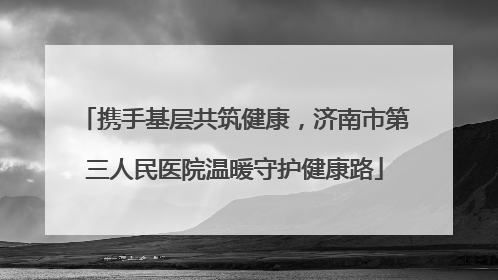 携手基层共筑健康，济南市第三人民医院温暖守护健康路