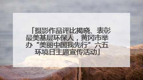 摄影作品评比揭晓、表彰最美基层环保人，黄冈市举办“美丽中国我先行”六五环境日主题宣传活动