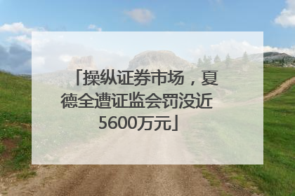 操纵证券市场，夏德全遭证监会罚没近5600万元