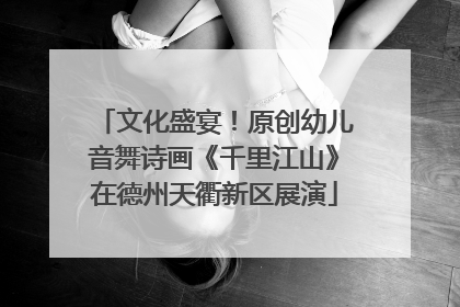 文化盛宴！原创幼儿音舞诗画《千里江山》在德州天衢新区展演