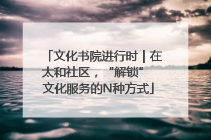 文化书院进行时｜在太和社区，“解锁” 文化服务的N种方式