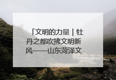 文明的力量｜牡丹之都吹拂文明新风——山东菏泽文明创建一线见闻