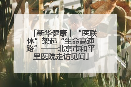 新华健康丨“医联体”架起“生命高速路”——北京市和平里医院走访见闻