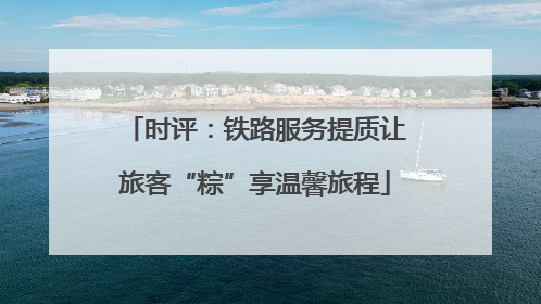 时评：铁路服务提质让旅客“粽”享温馨旅程