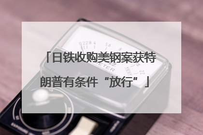 日铁收购美钢案获特朗普有条件“放行”