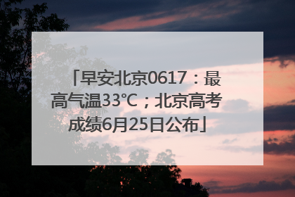 早安北京0617：最高气温33℃；北京高考成绩6月25日公布