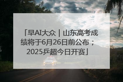 早AI大众｜山东高考成绩将于6月26日前公布；2025乒超今日开赛