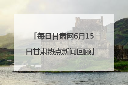 每日甘肃网6月15日甘肃热点新闻回顾