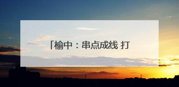 榆中：串点成线 打造宜居宜业美丽乡村