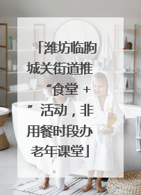 潍坊临朐城关街道推“食堂 +”活动，非用餐时段办老年课堂