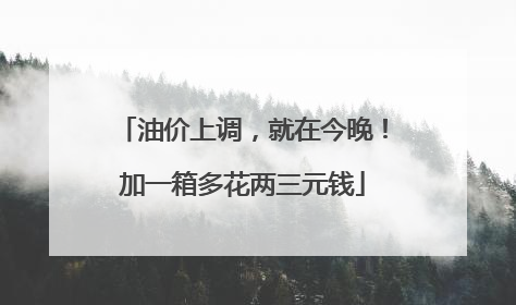 油价上调，就在今晚！加一箱多花两三元钱