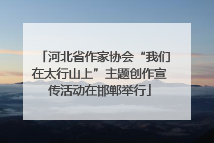河北省作家协会“我们在太行山上”主题创作宣传活动在邯郸举行