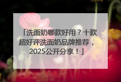 洗面奶哪款好用？十款超好评洗面奶品牌推荐，2025公开分享！