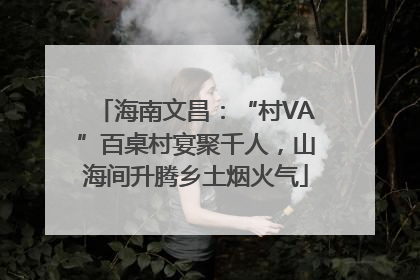 海南文昌：“村VA”百桌村宴聚千人，山海间升腾乡土烟火气