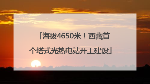 海拔4650米！西藏首个塔式光热电站开工建设