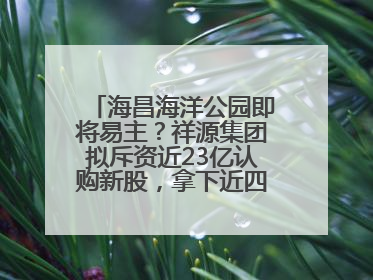 海昌海洋公园即将易主？祥源集团拟斥资近23亿认购新股，拿下近四成股份