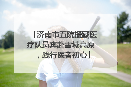 济南市五院援藏医疗队员奔赴雪域高原，践行医者初心