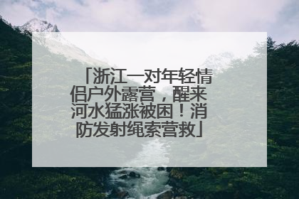 浙江一对年轻情侣户外露营，醒来河水猛涨被困！消防发射绳索营救
