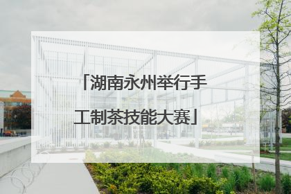湖南永州举行手工制茶技能大赛