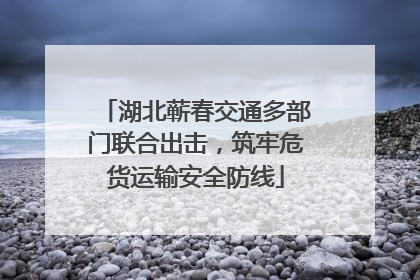 湖北蕲春交通多部门联合出击，筑牢危货运输安全防线