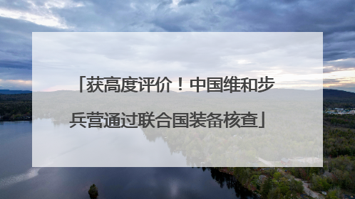 获高度评价！中国维和步兵营通过联合国装备核查