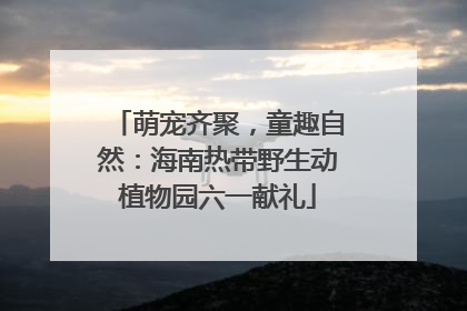 萌宠齐聚，童趣自然：海南热带野生动植物园六一献礼