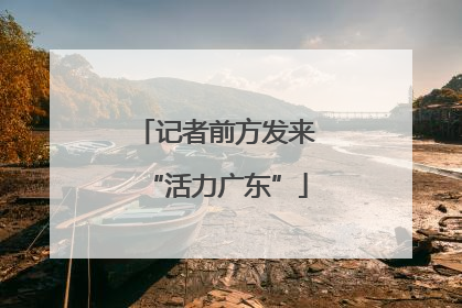 记者前方发来“活力广东”