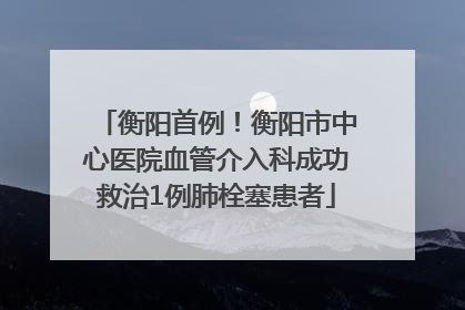 衡阳首例！衡阳市中心医院血管介入科成功救治1例肺栓塞患者