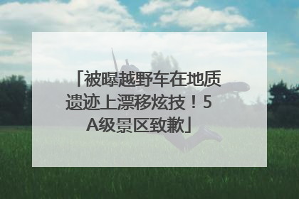 被曝越野车在地质遗迹上漂移炫技！5A级景区致歉